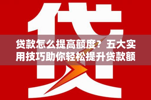 开福贷款怎么提高额度？五大实用技巧助你轻松提升贷款额度