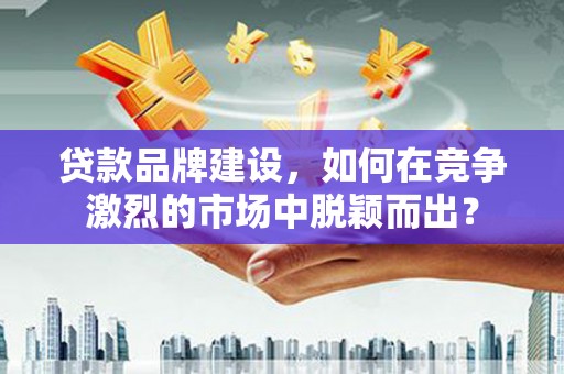 开福贷款品牌建设，如何在竞争激烈的市场中脱颖而出？