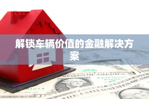 开福解锁车辆价值的金融解决方案